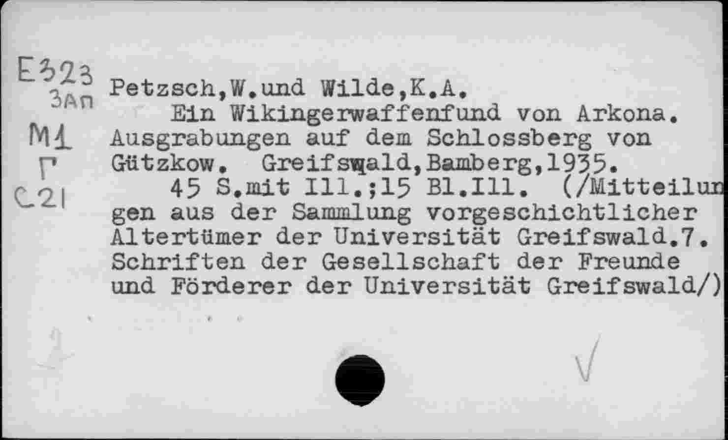 ﻿ЕИї
Зап
Ml Г C2I
Petzsch,W.und Wilde,К.A.
Ein Wikingerwaffenfund von Arkona. Ausgrabungen auf dem. Schlossberg von Gützkow. Greifs^ald,Bamberg,1935.
45 S.mit Ill.jlS Bl.Ill. (/Mitteilur gen aus der Sammlung vorgeschichtlicher Altertümer der Universität Greifswald.7. Schriften der Gesellschaft der Freunde und Förderer der Universität Greifswald/)